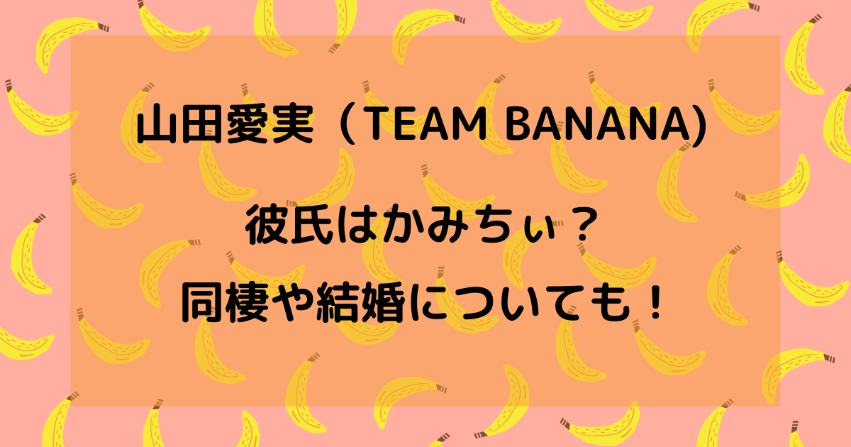 山田愛実 Team Banana の彼氏はかみちぃ 同棲や結婚は りっちゃんブログ 山田愛実 Team Banana の彼氏はかみちぃ 同棲や結婚は りっちゃんブログ